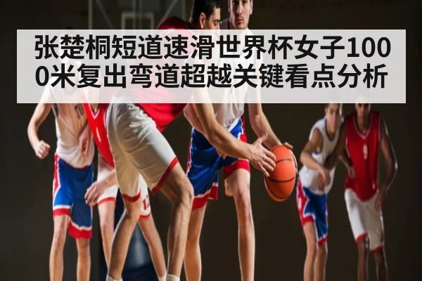 张楚桐短道速滑世界杯女子1000米复出弯道超越关键看点分析
