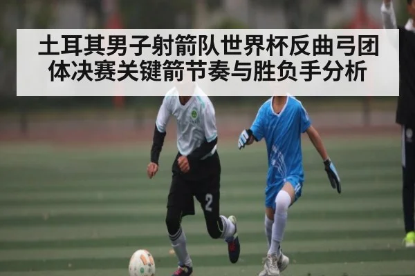 土耳其男子射箭队世界杯反曲弓团体决赛关键箭节奏与胜负手分析